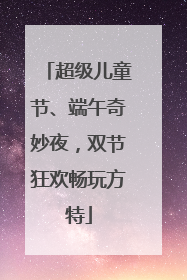 超级儿童节、端午奇妙夜，双节狂欢畅玩方特