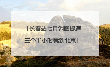 长春站七月调图提速 三个半小时就到北京