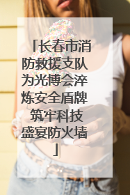 长春市消防救援支队为光博会淬炼安全盾牌 筑牢科技盛宴防火墙