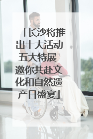 长沙将推出十大活动五大特展 邀你共赴文化和自然遗产日盛宴