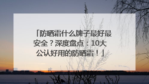 防晒霜什么牌子最好最安全？深度盘点：10大公认好用的防晒霜！