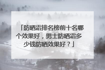 防晒霜排名榜前十名哪个效果好，男士防晒霜多少钱防晒效果好？