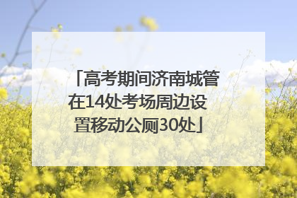 高考期间济南城管在14处考场周边设置移动公厕30处