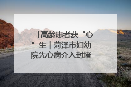 高龄患者获“心”生｜菏泽市妇幼院先心病介入封堵术实现技术突破