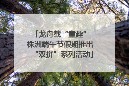 龙舟载“童趣” 株洲端午节假期推出“双拼”系列活动