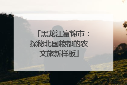 黑龙江富锦市：探秘北国粮都的农文旅新样板