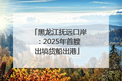 黑龙江抚远口岸：2025年首艘出境货船出港