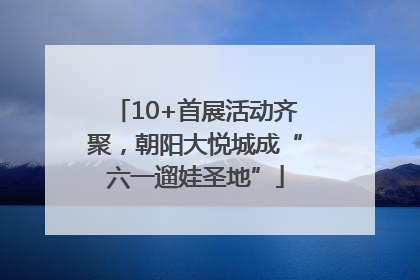 10+首展活动齐聚，朝阳大悦城成“六一遛娃圣地”