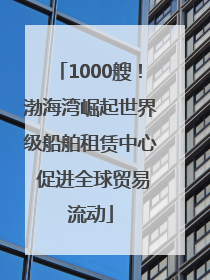 1000艘！渤海湾崛起世界级船舶租赁中心 促进全球贸易流动