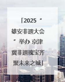2025“雄安非遗大会”举办 京津冀非遗瑰宝齐聚未来之城