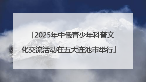 2025年中俄青少年科普文化交流活动在五大连池市举行