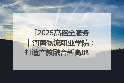 2025高招全服务｜河南物流职业学院：打造产教融合新高地 推动高质量快速发展