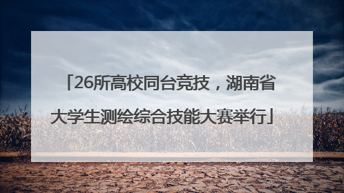 26所高校同台竞技，湖南省大学生测绘综合技能大赛举行