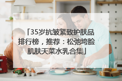35岁抗皱紧致护肤品排行榜，推荐：松弛垮脸肌肤天菜水乳合集
