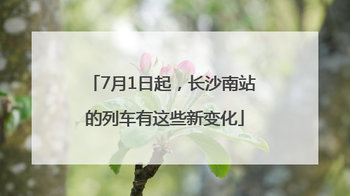 7月1日起，长沙南站的列车有这些新变化