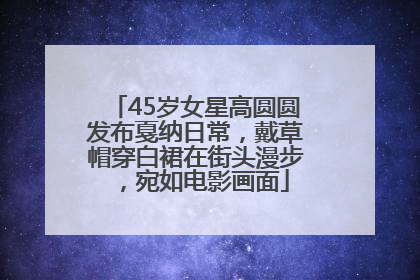 45岁女星高圆圆发布戛纳日常，戴草帽穿白裙在街头漫步，宛如电影画面